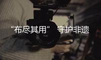 “布尽其用” 守护非遗 江南布衣探索可持续时尚