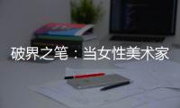 破界之笔：当女性美术家撕碎约定俗成的画布